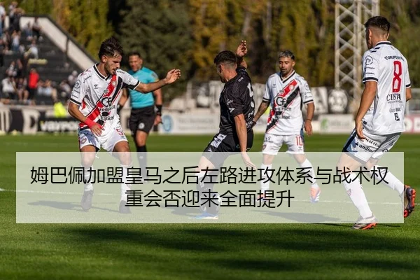 姆巴佩加盟皇马之后左路进攻体系与战术权重会否迎来全面提升