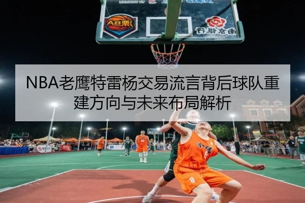 NBA老鹰特雷杨交易流言背后球队重建方向与未来布局解析