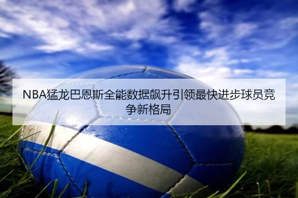 NBA猛龙巴恩斯全能数据飙升引领最快进步球员竞争新格局