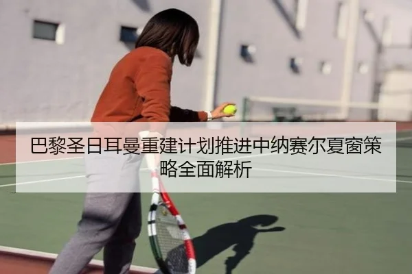 巴黎圣日耳曼重建计划推进中纳赛尔夏窗策略全面解析