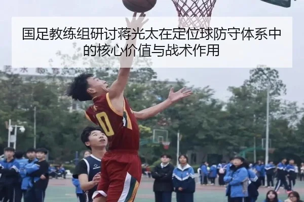 国足教练组研讨蒋光太在定位球防守体系中的核心价值与战术作用