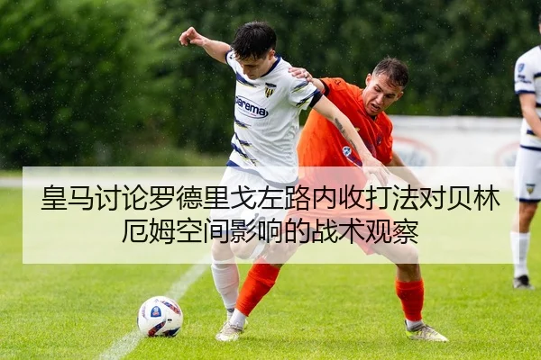 皇马讨论罗德里戈左路内收打法对贝林厄姆空间影响的战术观察