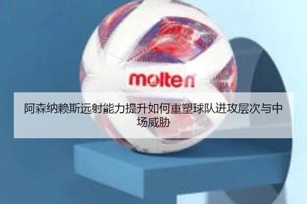 阿森纳赖斯远射能力提升如何重塑球队进攻层次与中场威胁