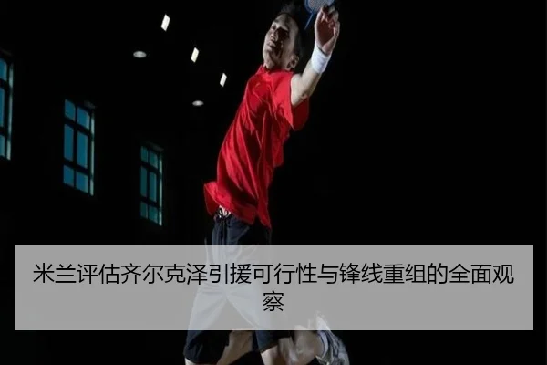 米兰评估齐尔克泽引援可行性与锋线重组的全面观察