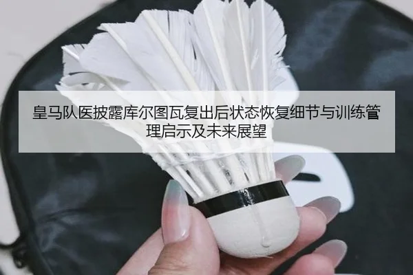皇马队医披露库尔图瓦复出后状态恢复细节与训练管理启示及未来展望