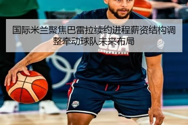 国际米兰聚焦巴雷拉续约进程薪资结构调整牵动球队未来布局