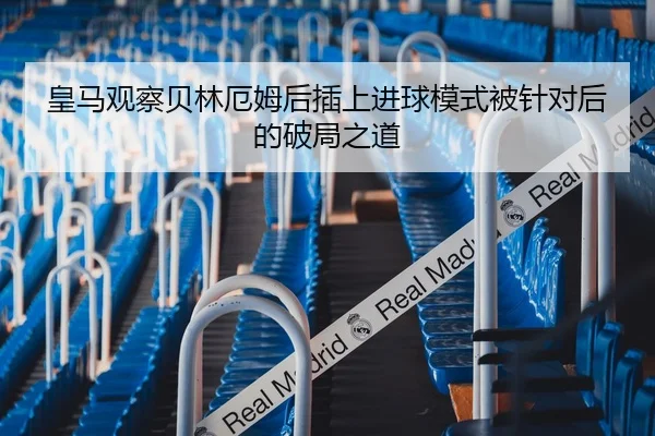 皇马观察贝林厄姆后插上进球模式被针对后的破局之道